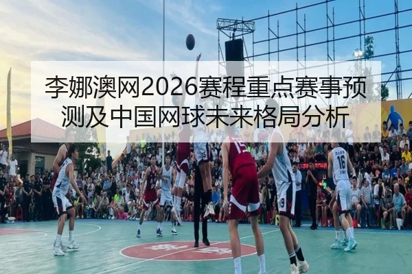 李娜澳网2026赛程重点赛事预测及中国网球未来格局分析