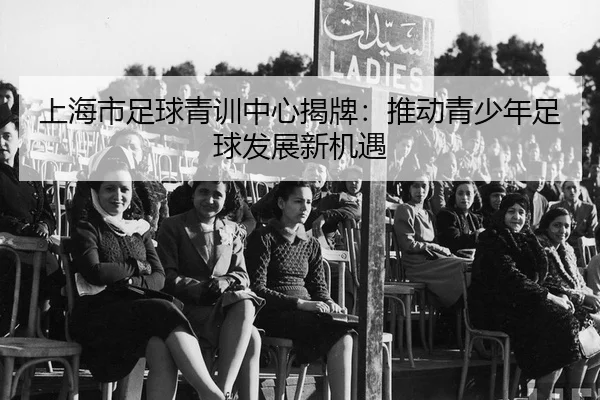上海市足球青训中心揭牌：推动青少年足球发展新机遇